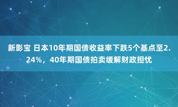 新影宝 日本10年期国债收益率下跌5个基点至2.24%，40年期国债拍卖缓解财政担忧