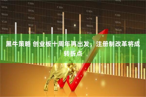 黑牛策略 创业板十周年再出发，注册制改革将成转折点