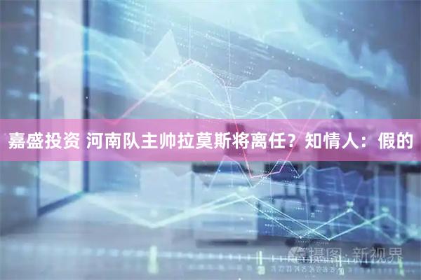 嘉盛投资 河南队主帅拉莫斯将离任？知情人：假的