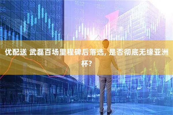 优配送 武磊百场里程碑后落选, 是否彻底无缘亚洲杯?