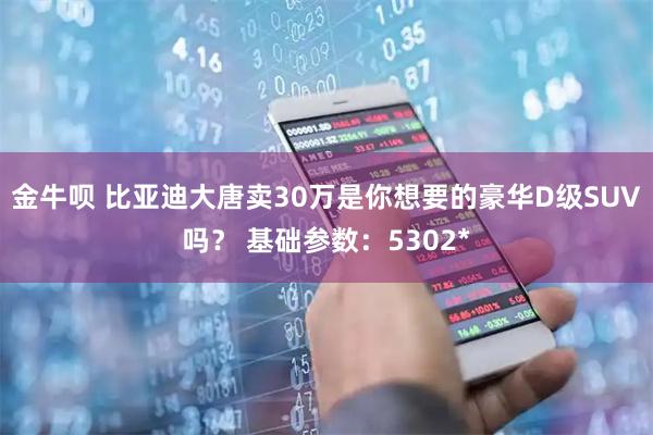 金牛呗 比亚迪大唐卖30万是你想要的豪华D级SUV吗？ 基础参数：5302*