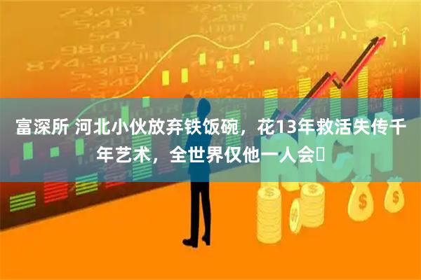 富深所 河北小伙放弃铁饭碗，花13年救活失传千年艺术，全世界仅他一人会​