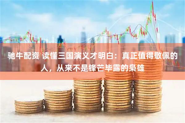 驰牛配资 读懂三国演义才明白：真正值得敬佩的人，从来不是锋芒毕露的枭雄