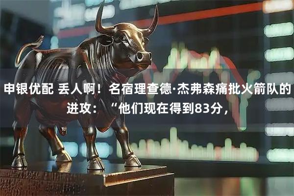 申银优配 丢人啊！名宿理查德·杰弗森痛批火箭队的进攻： “他们现在得到83分，