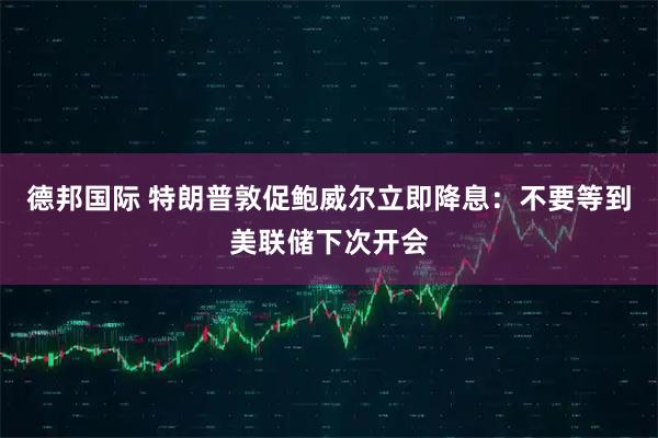 德邦国际 特朗普敦促鲍威尔立即降息：不要等到美联储下次开会