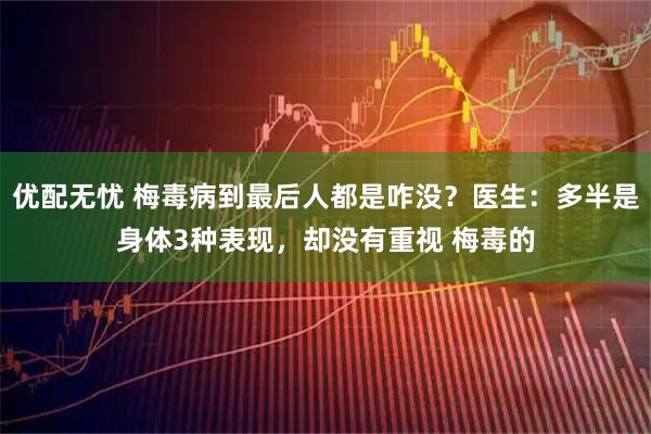 优配无忧 梅毒病到最后人都是咋没？医生：多半是身体3种表现，却没有重视 梅毒的