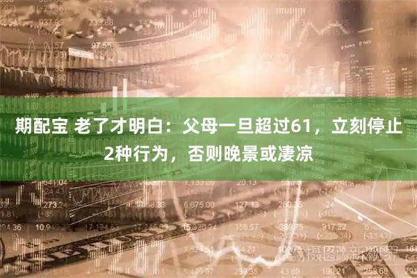 期配宝 老了才明白：父母一旦超过61，立刻停止2种行为，否则晚景或凄凉