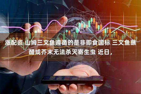 涨配资 山姆三文鱼遵循的是非即食国标 三文鱼蘸醋或芥末无法杀灭寄生虫 近日，