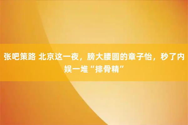 张吧策路 北京这一夜，膀大腰圆的章子怡，秒了内娱一堆“排骨精”