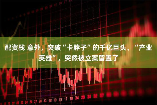 配资栈 意外，突破“卡脖子”的千亿巨头、“产业英雄”，突然被立案留置了