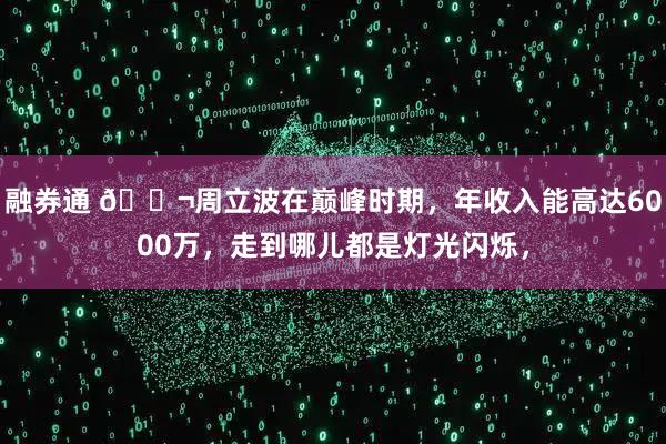 融券通 🌬周立波在巅峰时期，年收入能高达6000万，走到哪儿都是灯光闪烁，