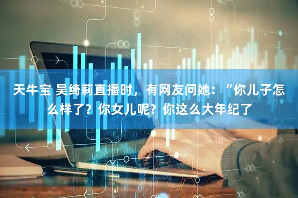 天牛宝 吴绮莉直播时，有网友问她：“你儿子怎么样了？你女儿呢？你这么大年纪了
