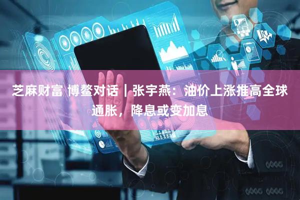 芝麻财富 博鳌对话｜张宇燕：油价上涨推高全球通胀，降息或变加息