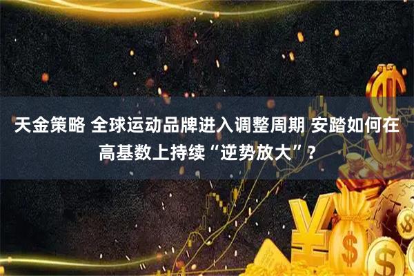天金策略 全球运动品牌进入调整周期 安踏如何在高基数上持续“逆势放大”？