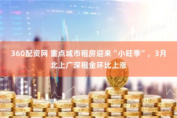 360配资网 重点城市租房迎来“小旺季”，3月北上广深租金环比上涨