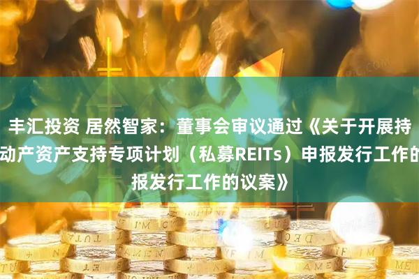 丰汇投资 居然智家：董事会审议通过《关于开展持有型不动产资产支持专项计划（私募REITs）申报发行工作的议案》