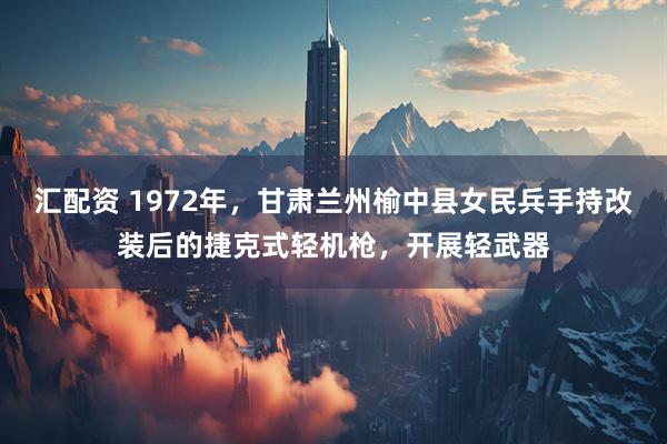 汇配资 1972年，甘肃兰州榆中县女民兵手持改装后的捷克式轻机枪，开展轻武器