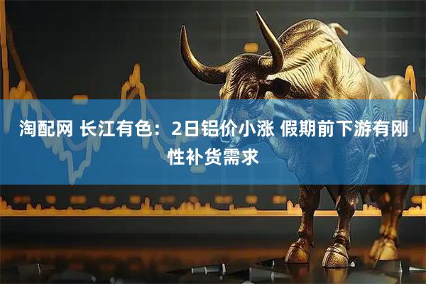 淘配网 长江有色:2日铝价小涨 假期前下游有刚性补货需求