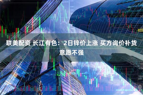 联美配资 长江有色：2日锌价上涨 买方询价补货意愿不强