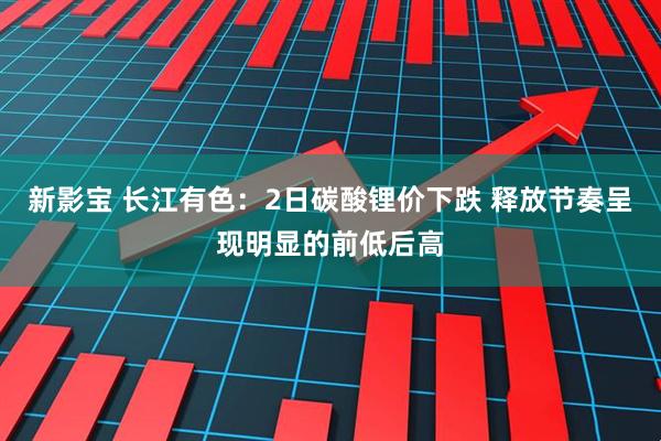 新影宝 长江有色：2日碳酸锂价下跌 释放节奏呈现明显的前低后高