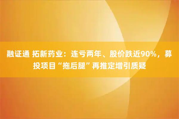 融证通 拓新药业：连亏两年、股价跌近90%，募投项目“拖后腿”再推定增引质疑