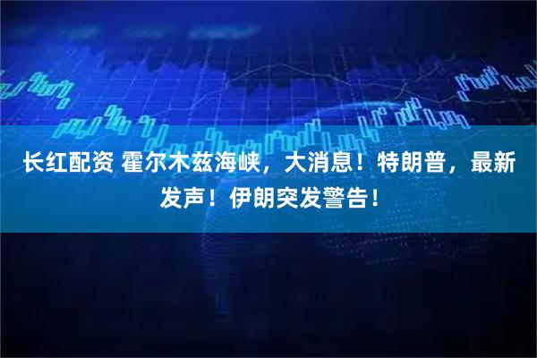 长红配资 霍尔木兹海峡，大消息！特朗普，最新发声！伊朗突发警告！