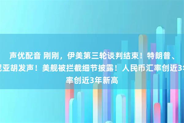 声优配音 刚刚，伊美第三轮谈判结束！特朗普、内塔尼亚胡发声！美舰被拦截细节披露！人民币汇率创近3年新高