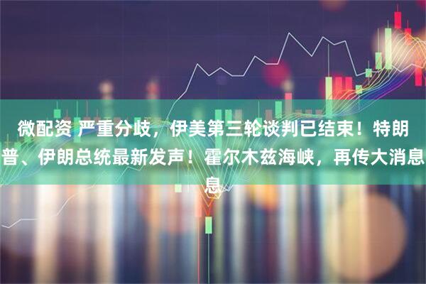 微配资 严重分歧，伊美第三轮谈判已结束！特朗普、伊朗总统最新发声！霍尔木兹海峡，再传大消息