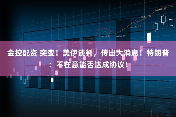 金控配资 突变！美伊谈判，传出大消息！特朗普：不在意能否达成协议！