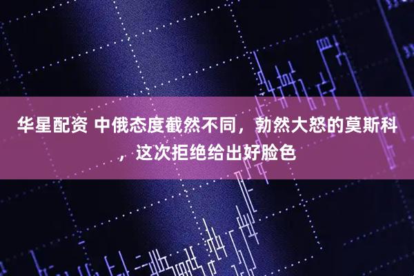 华星配资 中俄态度截然不同,勃然大怒的莫斯科,这次拒绝给出好脸色
