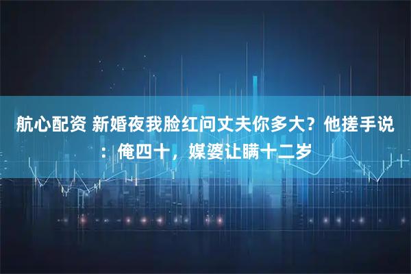 航心配资 新婚夜我脸红问丈夫你多大？他搓手说：俺四十，媒婆让瞒十二岁