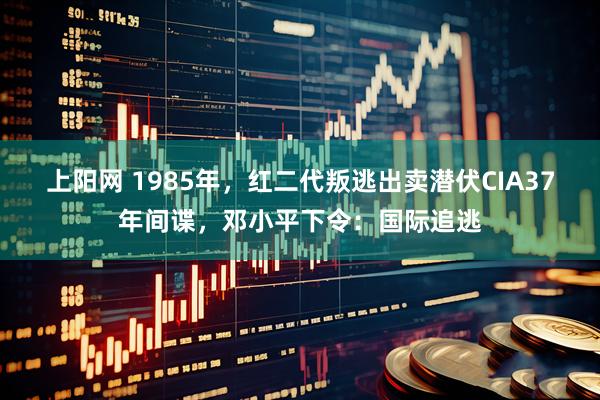 上阳网 1985年，红二代叛逃出卖潜伏CIA37年间谍，邓小平下令：国际追逃