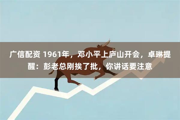 广信配资 1961年，邓小平上庐山开会，卓琳提醒：彭老总刚挨了批，你讲话要注意