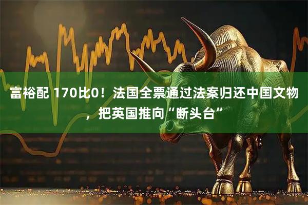 富裕配 170比0！法国全票通过法案归还中国文物，把英国推向“断头台”