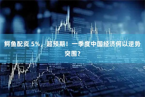 鳄鱼配资 5%,超预期!一季度中国经济何以逆势突围?