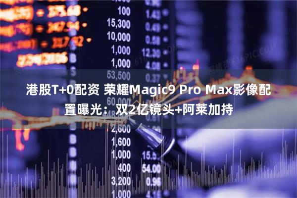 港股T+0配资 荣耀Magic9 Pro Max影像配置曝光：双2亿镜头+阿莱加持