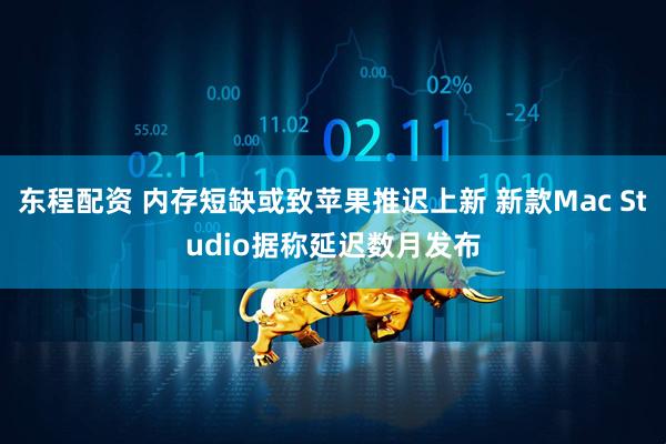 东程配资 内存短缺或致苹果推迟上新 新款Mac Studio据称延迟数月发布