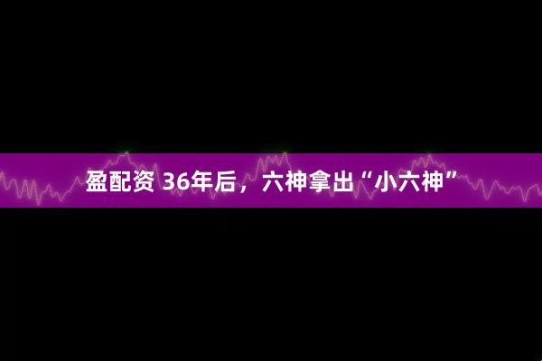 盈配资 36年后，六神拿出“小六神”