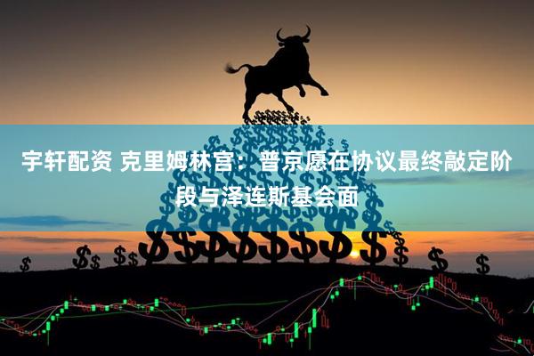宇轩配资 克里姆林宫：普京愿在协议最终敲定阶段与泽连斯基会面