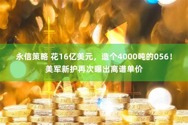 永信策略 花16亿美元，造个4000吨的056！美军新护再次曝出离谱单价