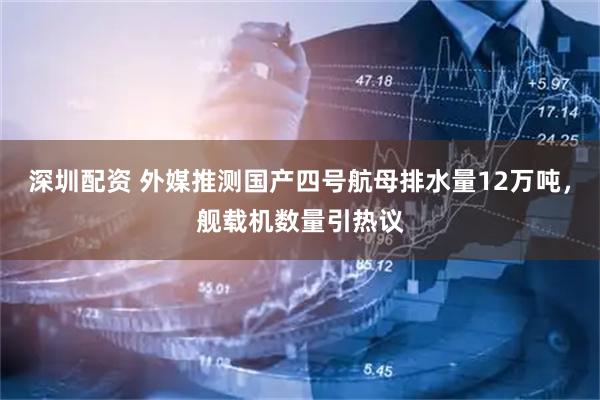 深圳配资 外媒推测国产四号航母排水量12万吨，舰载机数量引热议