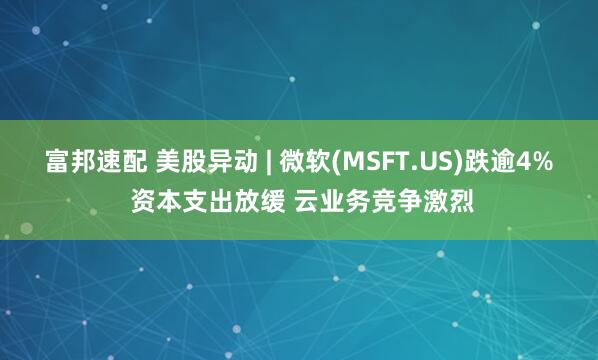 富邦速配 美股异动 | 微软(MSFT.US)跌逾4% 资本支出放缓 云业务竞争激烈