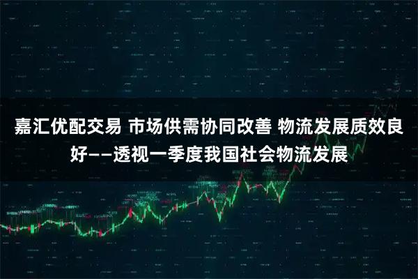 嘉汇优配交易 市场供需协同改善 物流发展质效良好——透视一季度我国社会物流发展