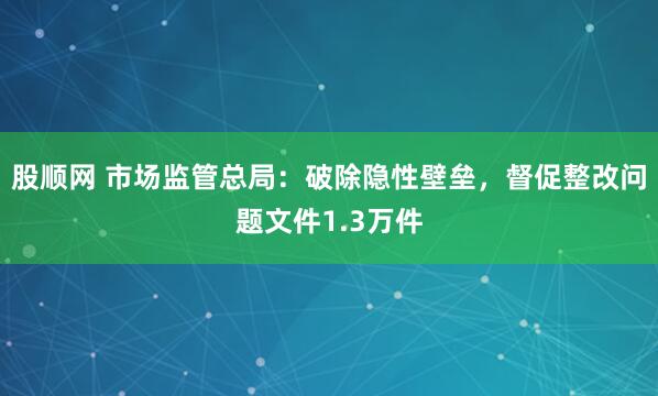 股顺网 市场监管总局：破除隐性壁垒，督促整改问题文件1.3万件