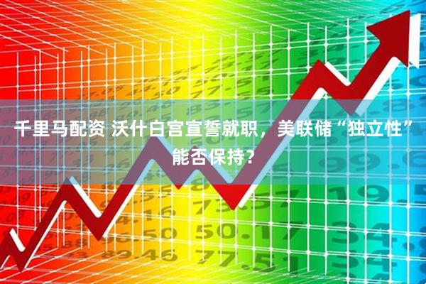 千里马配资 沃什白宫宣誓就职，美联储“独立性”能否保持？