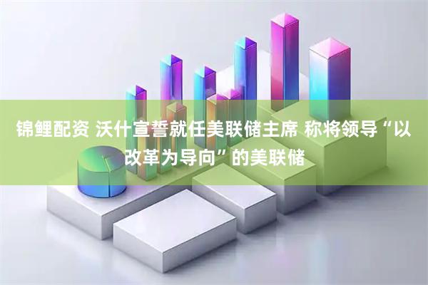 锦鲤配资 沃什宣誓就任美联储主席 称将领导“以改革为导向”的美联储