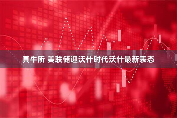 真牛所 美联储迎沃什时代沃什最新表态