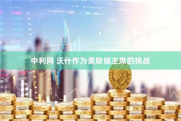 中利网 沃什作为美联储主席的挑战