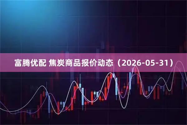 富腾优配 焦炭商品报价动态（2026-05-31）