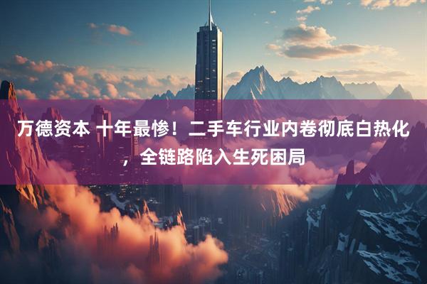 万德资本 十年最惨！二手车行业内卷彻底白热化，全链路陷入生死困局